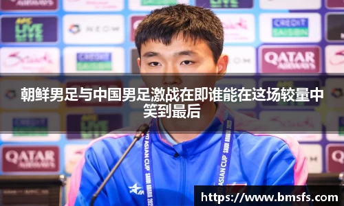 朝鲜男足与中国男足激战在即谁能在这场较量中笑到最后
